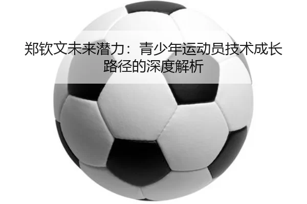 郑钦文未来潜力：青少年运动员技术成长路径的深度解析